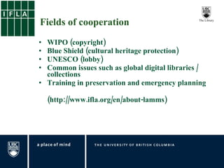Fields of cooperation WIPO (copyright)  Blue Shield (cultural heritage protection) UNESCO (lobby)  Common issues such as global digital libraries / collections Training in preservation and emergency planning (http://www.ifla.org/en/about-lamms) 