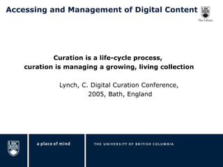 Accessing and Management of Digital Content Curation is a life-cycle process,  curation is managing a growing, living collection Lynch, C. Digital Curation Conference,  2005, Bath, England 