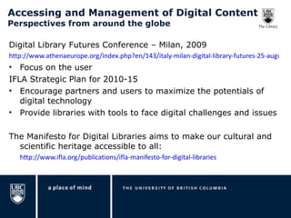 Accessing and Management of Digital Content Perspectives from around the globe Digital Library Futures Conference – Milan, 2009 http://www.athenaeurope.org/index.php?en/143/italy-milan-digital-library-futures-25-august-2009 Focus on the user IFLA Strategic Plan for 2010-15 Encourage partners and users to maximize the potentials of digital technology Provide libraries with tools to face digital challenges and issues The Manifesto for Digital Libraries aims to make our cultural and scientific heritage accessible to all:  http://www.ifla.org/publications/ifla-manifesto-for-digital-libraries 