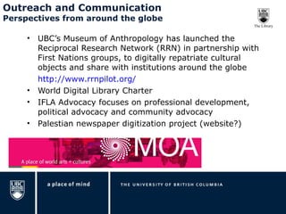 Outreach and Communication Perspectives from around the globe UBC’s Museum of Anthropology has launched the Reciprocal Research Network (RRN) in partnership with First Nations groups, to digitally repatriate cultural objects and share with institutions around the globe http://www.rrnpilot.org/ World Digital Library Charter IFLA Advocacy focuses on professional development, political advocacy and community advocacy Palestian newspaper digitization project (website?) 