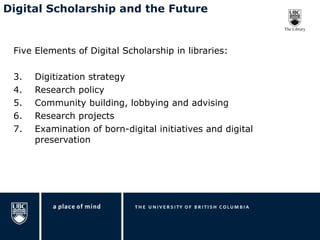 Five Elements of Digital Scholarship in libraries: Digitization strategy Research policy Community building, lobbying and advising Research projects Examination of born-digital initiatives and digital preservation Digital Scholarship and the Future 