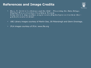 References and Image Credits Hey, T. (2004)  e-Science and the Grid – Preserving the Data Deluge . Digital Preservation Coalition Forum. http://www.dpconline.org/events/digital-preservation-the-global-context.html UBC Library images courtesy of Martin Dee, Jill Pittendregh and Glenn Drexhage. IFLA images courtesy of IFLA. www.ifla.org 