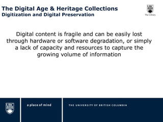 The Digital Age & Heritage Collections  Digitization and Digital Preservation Digital content is fragile and can be easily lost through hardware or software degradation, or simply a lack of capacity and resources to capture the growing volume of information 
