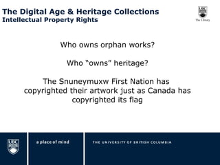 The Digital Age & Heritage Collections  Intellectual Property Rights  Who owns orphan works? Who “owns” heritage? The Snuneymuxw First Nation has  copyrighted their artwork just as Canada has copyrighted its flag 