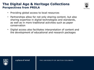 The Digital Age & Heritage Collections  Perspectives from PRDLA Providing global access to local resources Partnerships allow for not only sharing content, but also sharing expertise in digital technologies and standards, as well as in more traditional activities such as paper conservation Digital access also facilitates interpretation of content and the development of educational and research packages 