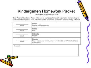  Kindergarten Homework PacketFor the week of October 5-9, 2009Dear Parents/Guardians:  Please initial next to each day’s homework explanation after checking for neatness and completion.  Then, return the packet to school in your child’s folder by Friday.  Thanks!