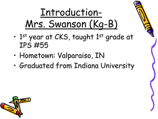 Introduction-Mrs. Swanson (Kg-B)1st year at CKS, taught 1st grade at IPS #55Hometown: Valparaiso, INGraduated from Indiana University