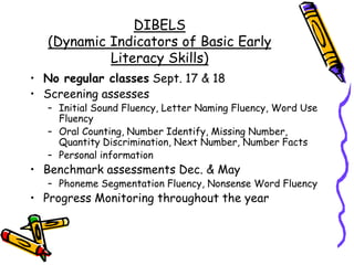 DIBELS (Dynamic Indicators of Basic Early Literacy Skills)No regular classes Sept. 17 & 18Screening assesses Initial Sound Fluency, Letter Naming Fluency, Word Use FluencyOral Counting, Number Identify, Missing Number, Quantity Discrimination, Next Number, Number FactsPersonal informationBenchmark assessments Dec. & MayPhoneme Segmentation Fluency, Nonsense Word FluencyProgress Monitoring throughout the year