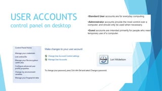 USER ACCOUNTS
control panel on desktop
•Standard User accounts are for everyday computing.
•Administrator accounts provide the most control over a
computer, and should only be used when necessary.
•Guest accounts are intended primarily for people who need
temporary use of a computer.
 