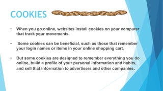 COOKIES
• When you go online, websites install cookies on your computer
that track your movements.
• Some cookies can be beneficial, such as those that remember
your login names or items in your online shopping cart.
• But some cookies are designed to remember everything you do
online, build a profile of your personal information and habits,
and sell that information to advertisers and other companies.
 
