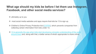 What age should my kids be before I let them use Instagram,
Facebook, and other social media services?
 ultimately up to you
 most social media websites and apps require that kids be 13 to sign up.
 Children's Online Privacy Protection Act (COPPA), which prevents companies from
collecting certain information from kids under 13.
 13 is generally the age when kids start developing a broader understanding of the world
around them and, along with that, a better sense of what's appropriate to share online.
 