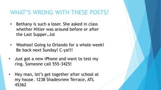 WHAT’S WRONG WITH THESE POSTS?
• Bethany is such a loser. She asked in class
whether Hitler was around before or after
the Last Supper…lol
• Woohoo! Going to Orlando for a whole week!
Be back next Sunday! C-ya!!!
• Just got a new iPhone and want to test my
ring. Someone call 555-3425!
• Hey man, let’s get together after school at
my house. 1238 Shadesview Terrace, ATL
45362
 