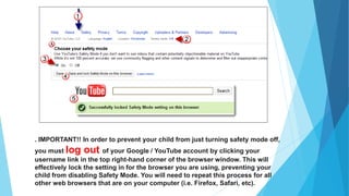 . IMPORTANT!! In order to prevent your child from just turning safety mode off,
you must log out of your Google / YouTube account by clicking your
username link in the top right-hand corner of the browser window. This will
effectively lock the setting in for the browser you are using, preventing your
child from disabling Safety Mode. You will need to repeat this process for all
other web browsers that are on your computer (i.e. Firefox, Safari, etc).
 