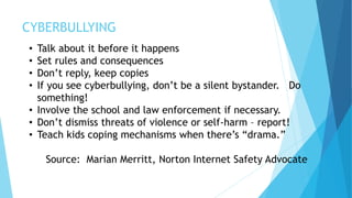 CYBERBULLYING
• Talk about it before it happens
• Set rules and consequences
• Don’t reply, keep copies
• If you see cyberbullying, don’t be a silent bystander. Do
something!
• Involve the school and law enforcement if necessary.
• Don’t dismiss threats of violence or self-harm – report!
• Teach kids coping mechanisms when there’s “drama.”
Source: Marian Merritt, Norton Internet Safety Advocate
 