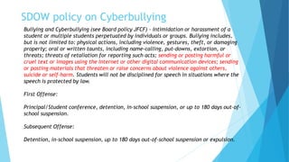SDOW policy on Cyberbullying
Bullying and Cyberbullying (see Board policy JFCF) – Intimidation or harassment of a
student or multiple students perpetuated by individuals or groups. Bullying includes,
but is not limited to: physical actions, including violence, gestures, theft, or damaging
property; oral or written taunts, including name-calling, put-downs, extortion, or
threats; threats of retaliation for reporting such acts; sending or posting harmful or
cruel text or images using the Internet or other digital communication devices; sending
or posting materials that threaten or raise concerns about violence against others,
suicide or self-harm. Students will not be disciplined for speech in situations where the
speech is protected by law.
First Offense:
Principal/Student conference, detention, in-school suspension, or up to 180 days out-of-
school suspension.
Subsequent Offense:
Detention, in-school suspension, up to 180 days out-of-school suspension or expulsion.
 