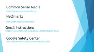 Common Sense Media
https://www.commonsensemedia.org/
NetSmartz
http://www.netsmartz.org/Parents
Gmail Instructions
https://www.smore.com/x3j5-gmail-1-create-student-email
Google Safety Center
https://www.google.com/safetycenter/families/start/
 