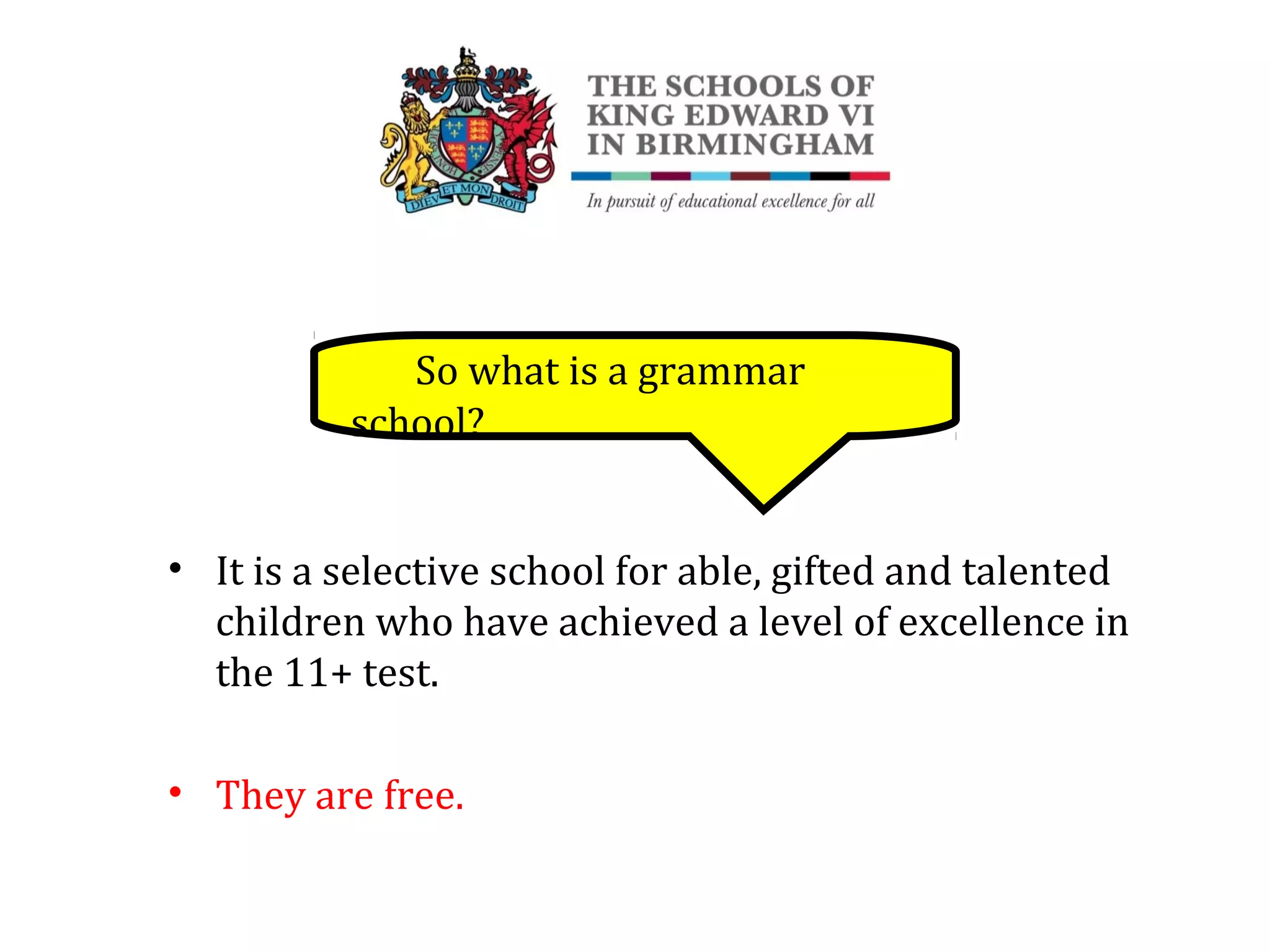 So what is a grammar
school?
• It is a selective school for able, gifted and talented
children who have achieved a level of excellence in
the 11+ test.
• They are free.
 