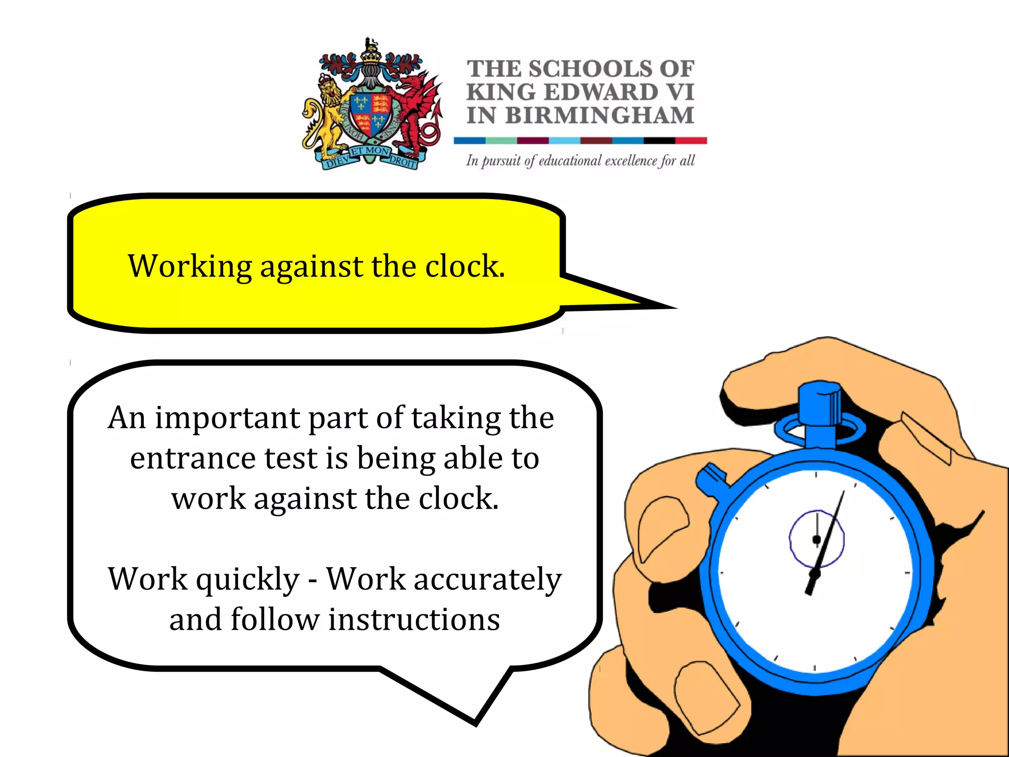 Working against the clock.
An important part of taking the
entrance test is being able to
work against the clock.
Work quickly - Work accurately
and follow instructions
 