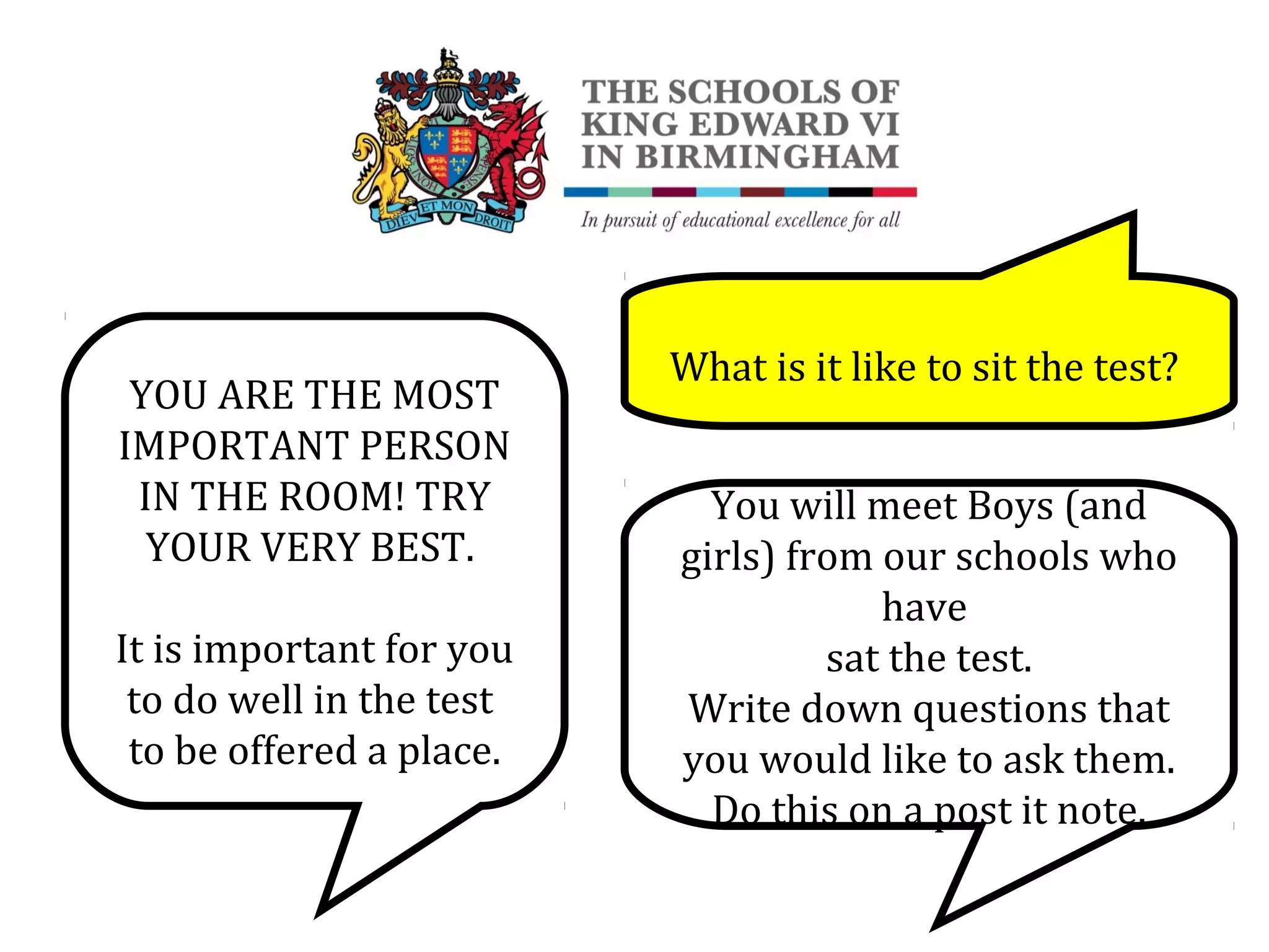 YOU ARE THE MOST
IMPORTANT PERSON
IN THE ROOM! TRY
YOUR VERY BEST.
It is important for you
to do well in the test
to be offered a place.
What is it like to sit the test?
You will meet Boys (and
girls) from our schools who
have
sat the test.
Write down questions that
you would like to ask them.
Do this on a post it note.
 