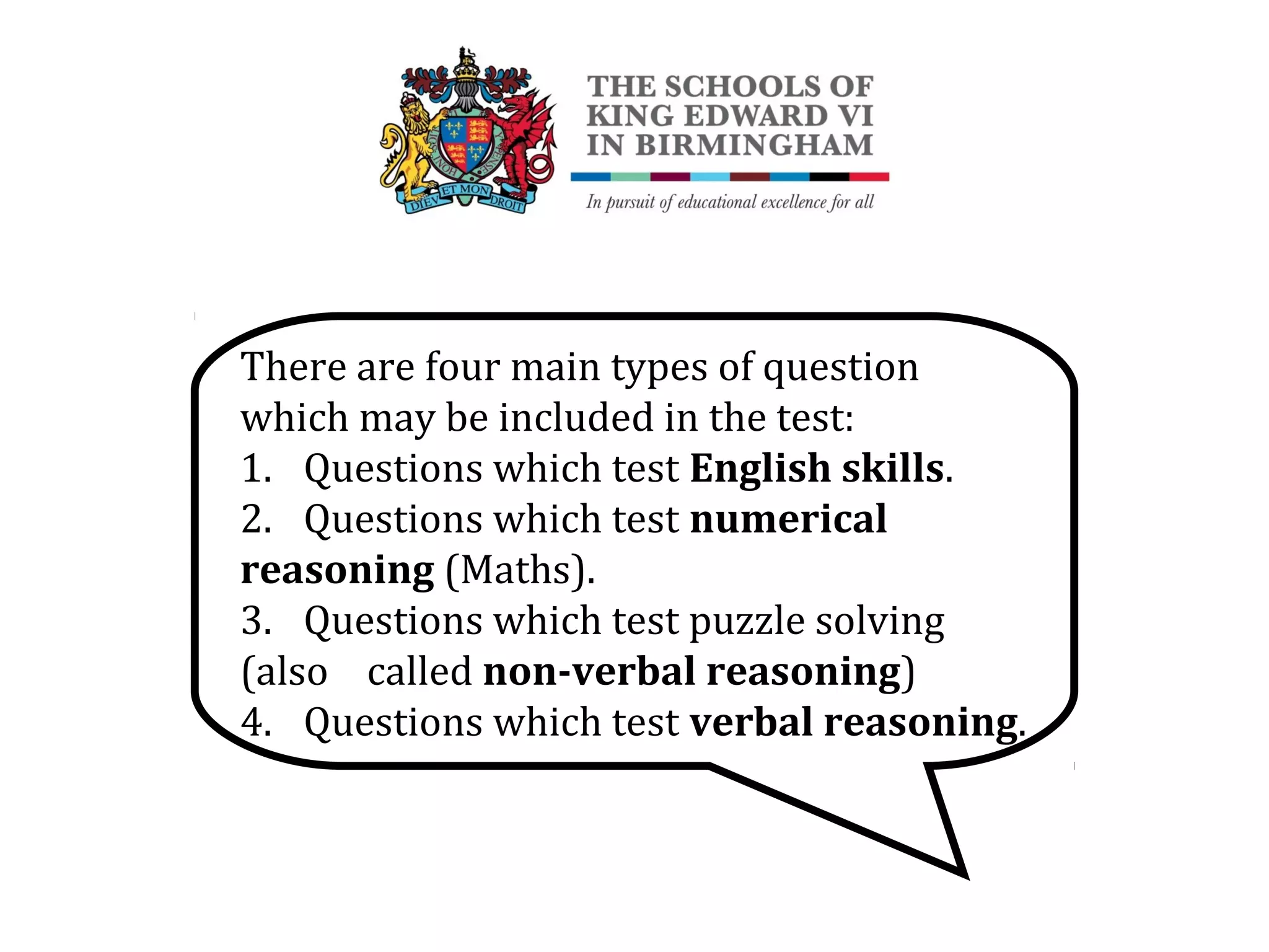 There are four main types of question
which may be included in the test:
1. Questions which test English skills.
2. Questions which test numerical
reasoning (Maths).
3. Questions which test puzzle solving
(also called non-verbal reasoning)
4. Questions which test verbal reasoning.
 