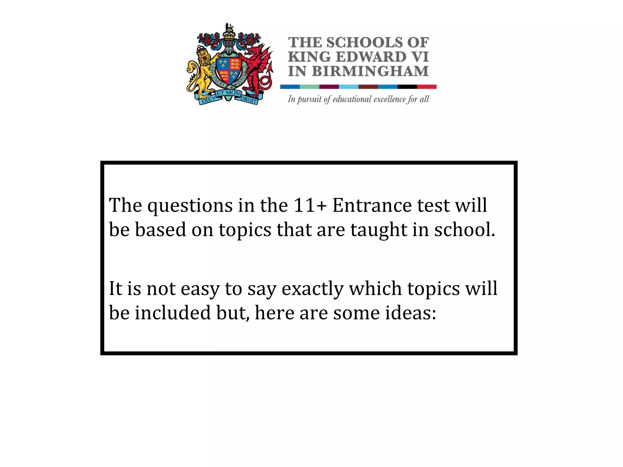 The questions in the 11+ Entrance test will
be based on topics that are taught in school.
It is not easy to say exactly which topics will
be included but, here are some ideas:
 