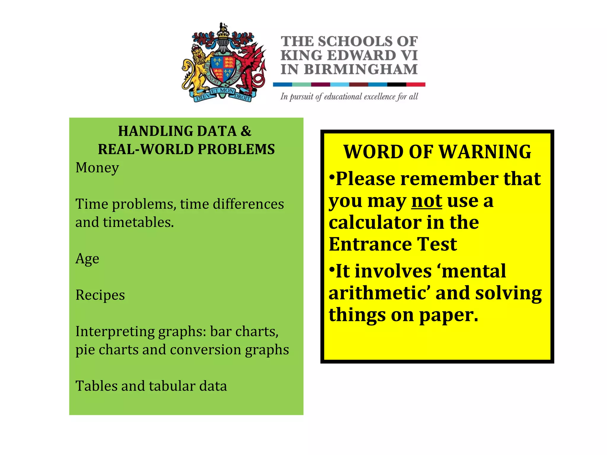 HANDLING DATA &
REAL-WORLD PROBLEMS
Money
Time problems, time differences
and timetables.
Age
Recipes
Interpreting graphs: bar charts,
pie charts and conversion graphs
Tables and tabular data
WORD OF WARNING
•Please remember that
you may not use a
calculator in the
Entrance Test
•It involves ‘mental
arithmetic’ and solving
things on paper.
 