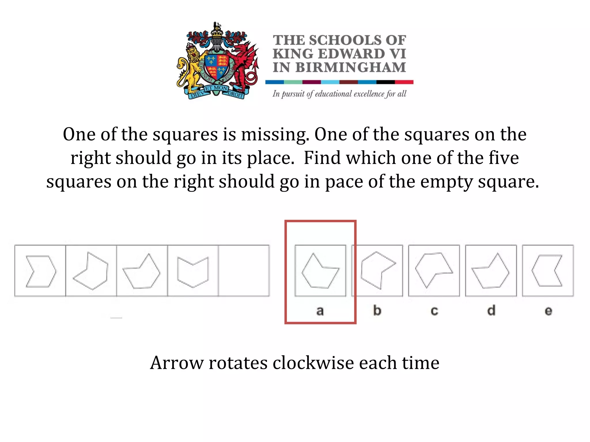 One of the squares is missing. One of the squares on the
right should go in its place. Find which one of the five
squares on the right should go in pace of the empty square.
Arrow rotates clockwise each time
 