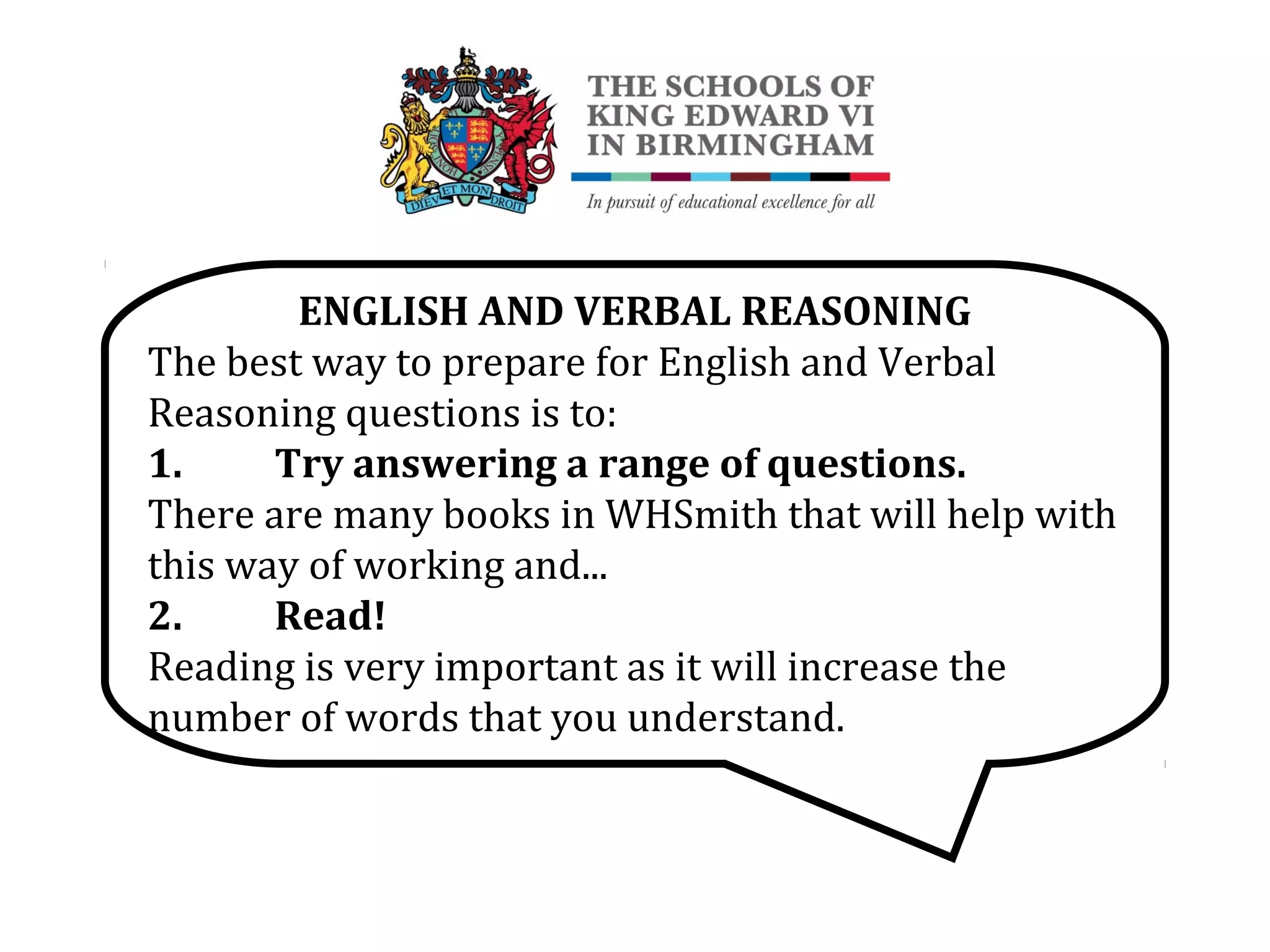 ENGLISH AND VERBAL REASONING
The best way to prepare for English and Verbal
Reasoning questions is to:
1. Try answering a range of questions.
There are many books in WHSmith that will help with
this way of working and...
2. Read!
Reading is very important as it will increase the
number of words that you understand.
 