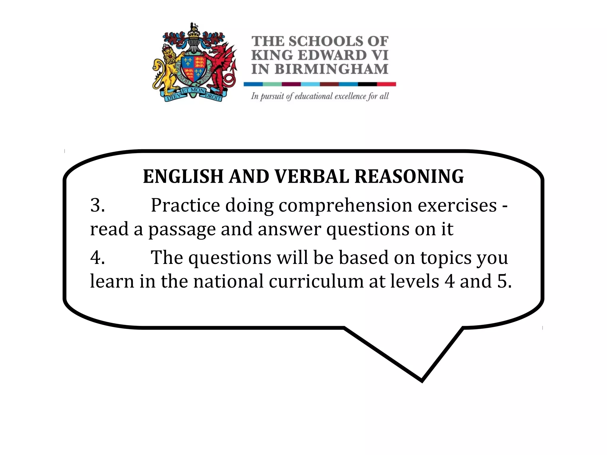 ENGLISH AND VERBAL REASONING
3. Practice doing comprehension exercises -
read a passage and answer questions on it
4. The questions will be based on topics you
learn in the national curriculum at levels 4 and 5.
 