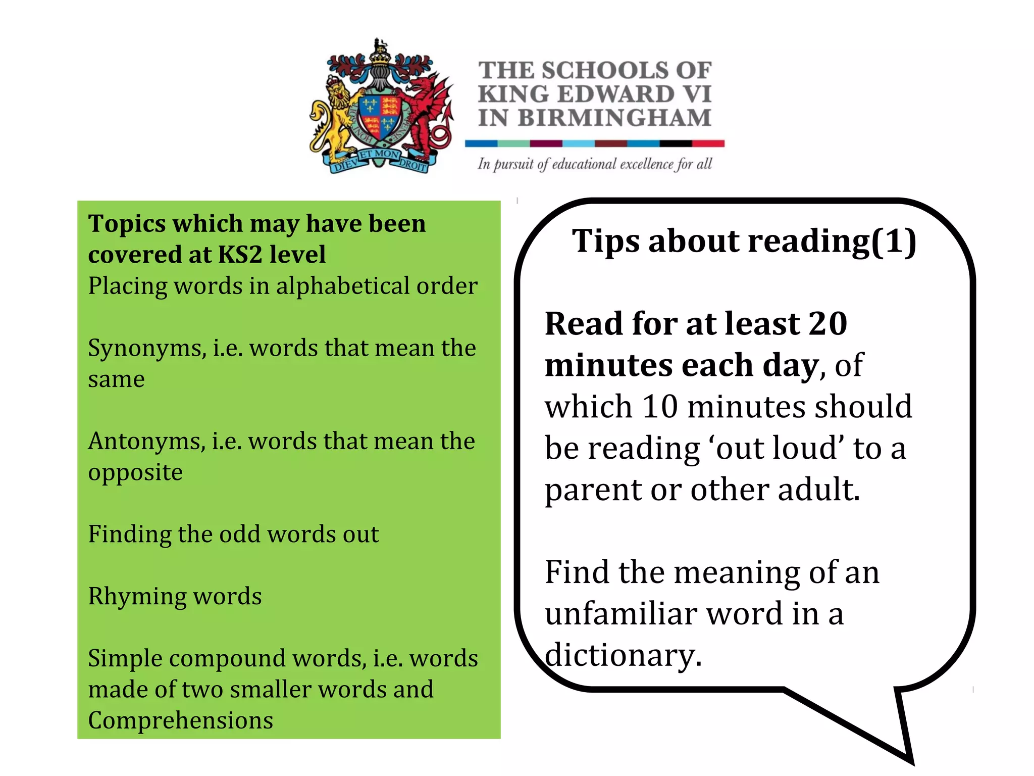Topics which may have been
covered at KS2 level
Placing words in alphabetical order
Synonyms, i.e. words that mean the
same
Antonyms, i.e. words that mean the
opposite
Finding the odd words out
Rhyming words
Simple compound words, i.e. words
made of two smaller words and
Comprehensions
Tips about reading(1)
Read for at least 20
minutes each day, of
which 10 minutes should
be reading ‘out loud’ to a
parent or other adult.
Find the meaning of an
unfamiliar word in a
dictionary.
 