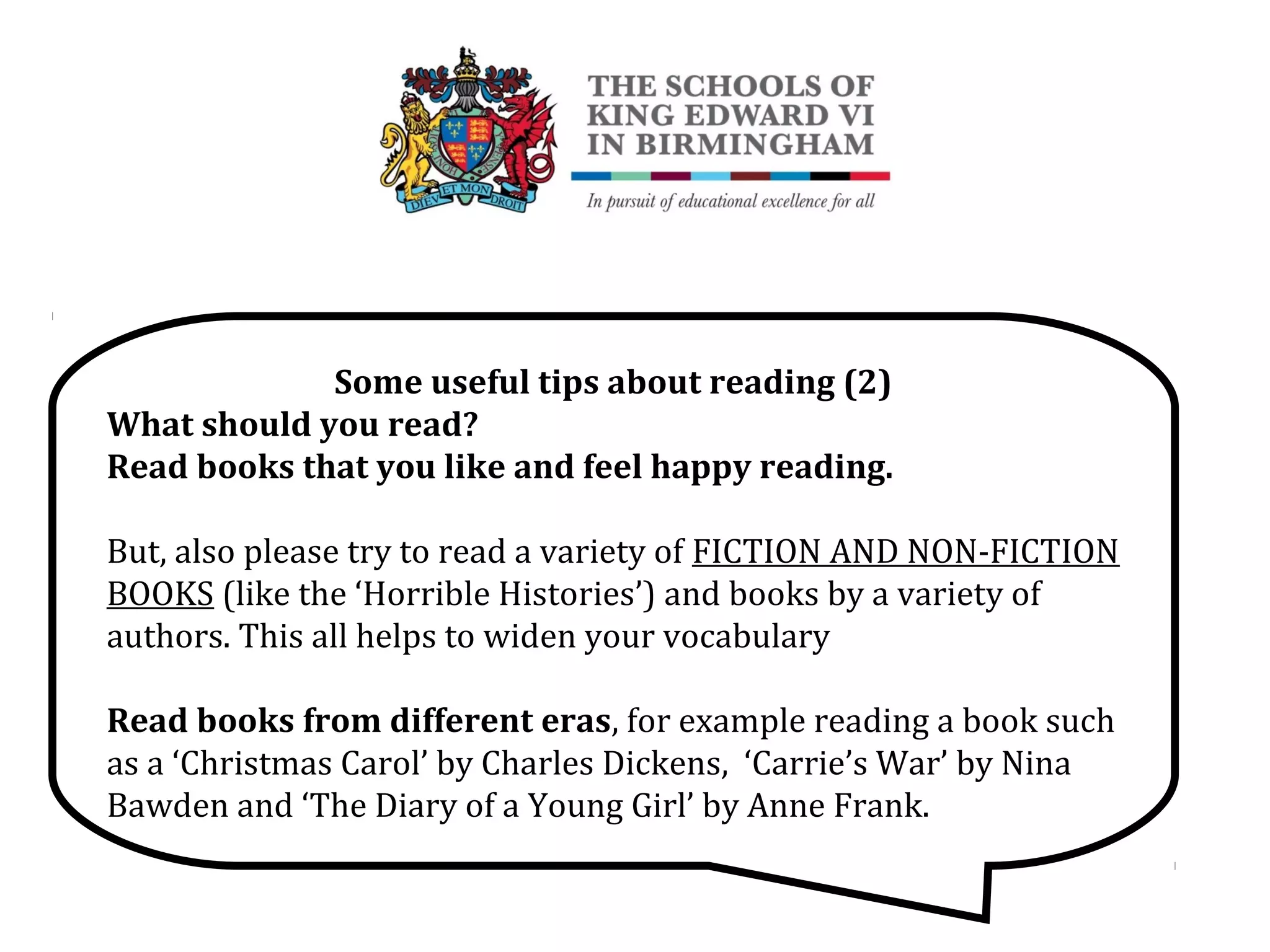 Some useful tips about reading (2)
What should you read?
Read books that you like and feel happy reading.
But, also please try to read a variety of FICTION AND NON-FICTION
BOOKS (like the ‘Horrible Histories’) and books by a variety of
authors. This all helps to widen your vocabulary
Read books from different eras, for example reading a book such
as a ‘Christmas Carol’ by Charles Dickens, ‘Carrie’s War’ by Nina
Bawden and ‘The Diary of a Young Girl’ by Anne Frank.
 