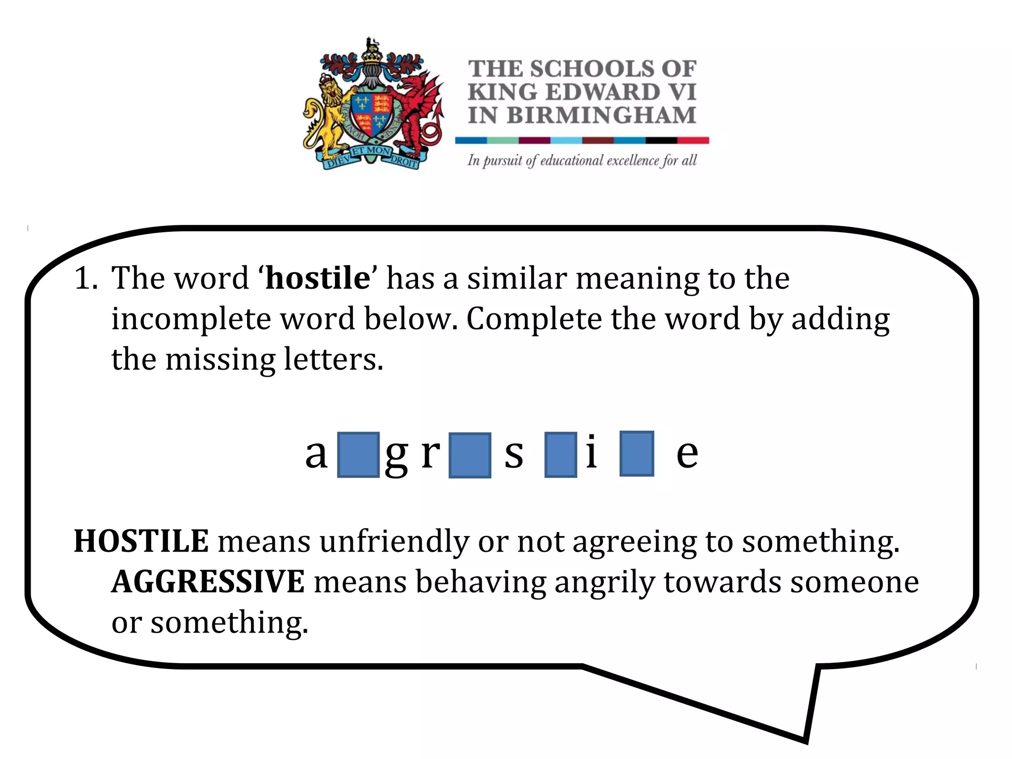 1. The word ‘hostile’ has a similar meaning to the
incomplete word below. Complete the word by adding
the missing letters.
a G g r E s S i V e
HOSTILE means unfriendly or not agreeing to something.
AGGRESSIVE means behaving angrily towards someone
or something.
 