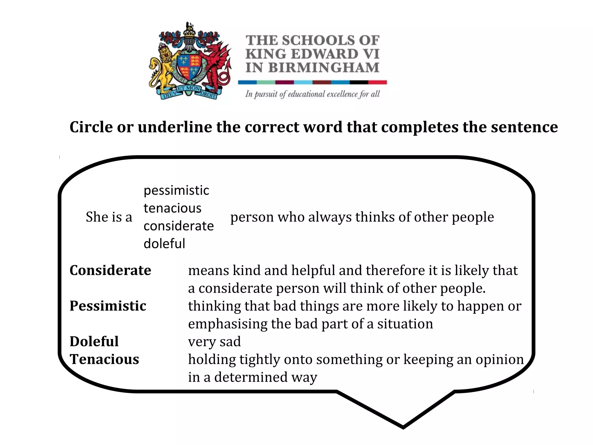 Circle or underline the correct word that completes the sentence
She is a person who always thinks of other people
Considerate means kind and helpful and therefore it is likely that
a considerate person will think of other people.
Pessimistic thinking that bad things are more likely to happen or
emphasising the bad part of a situation
Doleful very sad
Tenacious holding tightly onto something or keeping an opinion
in a determined way
pessimistic
tenacious
considerate
doleful
 