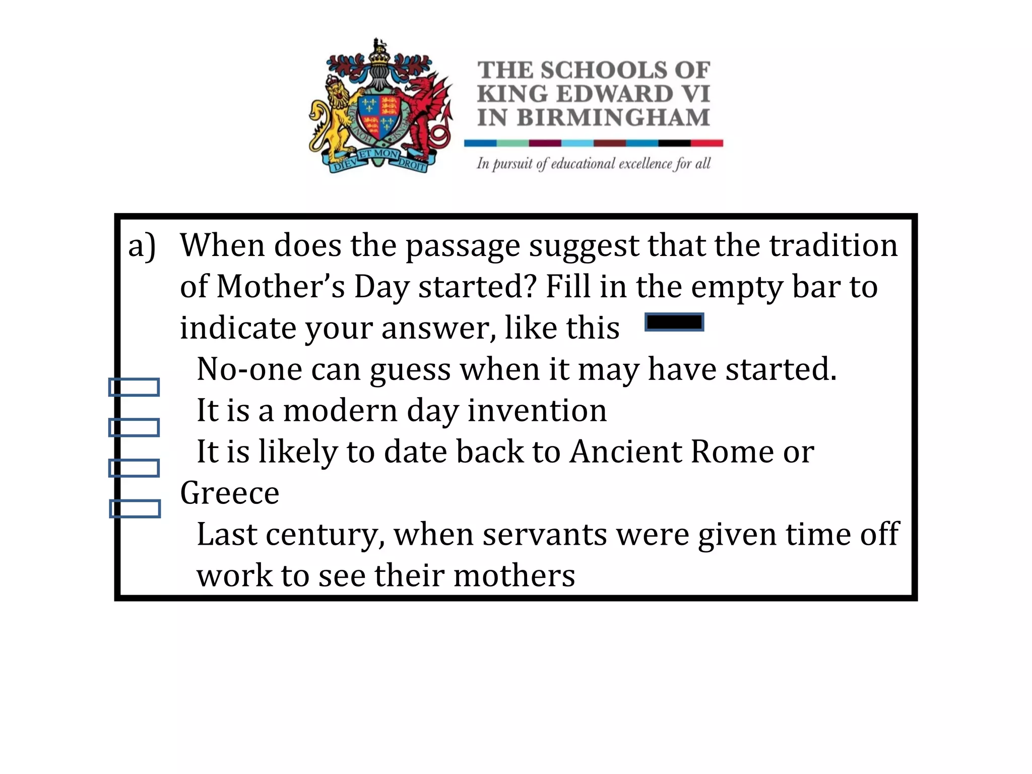 a) When does the passage suggest that the tradition
of Mother’s Day started? Fill in the empty bar to
indicate your answer, like this
No-one can guess when it may have started.
It is a modern day invention
It is likely to date back to Ancient Rome or
Greece
Last century, when servants were given time off
work to see their mothers
 