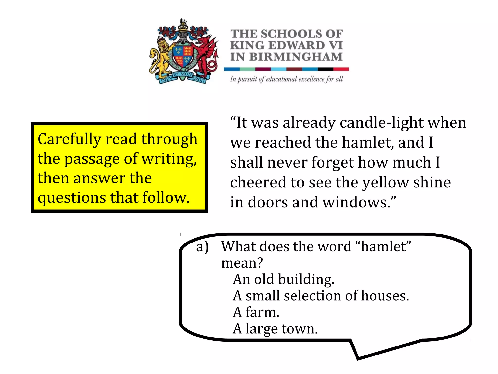 Carefully read through
the passage of writing,
then answer the
questions that follow.
“It was already candle-light when
we reached the hamlet, and I
shall never forget how much I
cheered to see the yellow shine
in doors and windows.”
a) What does the word “hamlet”
mean?
An old building.
A small selection of houses.
A farm.
A large town.
 