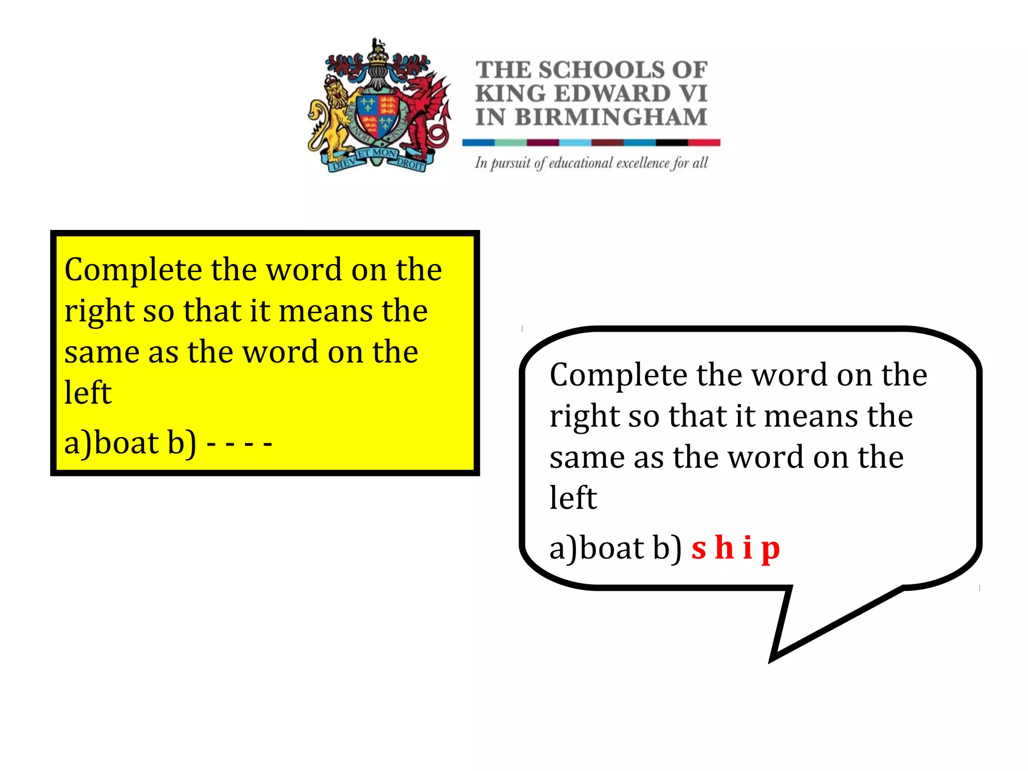 Complete the word on the
right so that it means the
same as the word on the
left
a)boat b) - - - -
Complete the word on the
right so that it means the
same as the word on the
left
a)boat b) s h i p
 