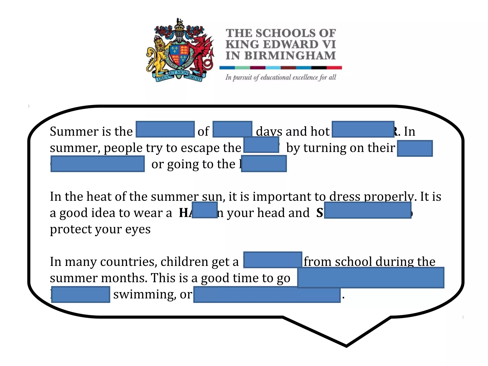 Summer is the SEASON of LONG days and hot WEATHER. In
summer, people try to escape the HEAT by turning on their AIR
CONDITIONING or going to the BEACH
In the heat of the summer sun, it is important to dress properly. It is
a good idea to wear a HAT on your head and SUNGLASSES to
protect your eyes
In many countries, children get a HOLIDAY from school during the
summer months. This is a good time to go CAMPING (OR
FISHING), swimming, or FISHING (OR CAMPING).
 