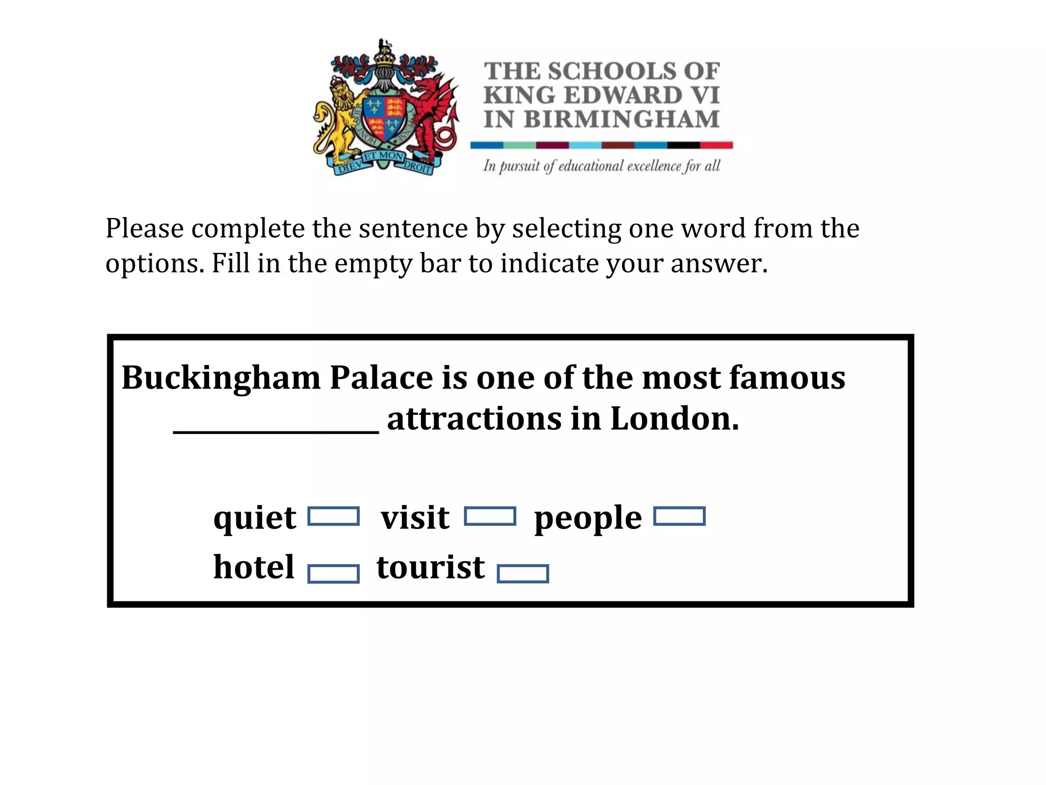 Buckingham Palace is one of the most famous
________________ attractions in London.
quiet visit people
hotel tourist
Please complete the sentence by selecting one word from the
options. Fill in the empty bar to indicate your answer.
 