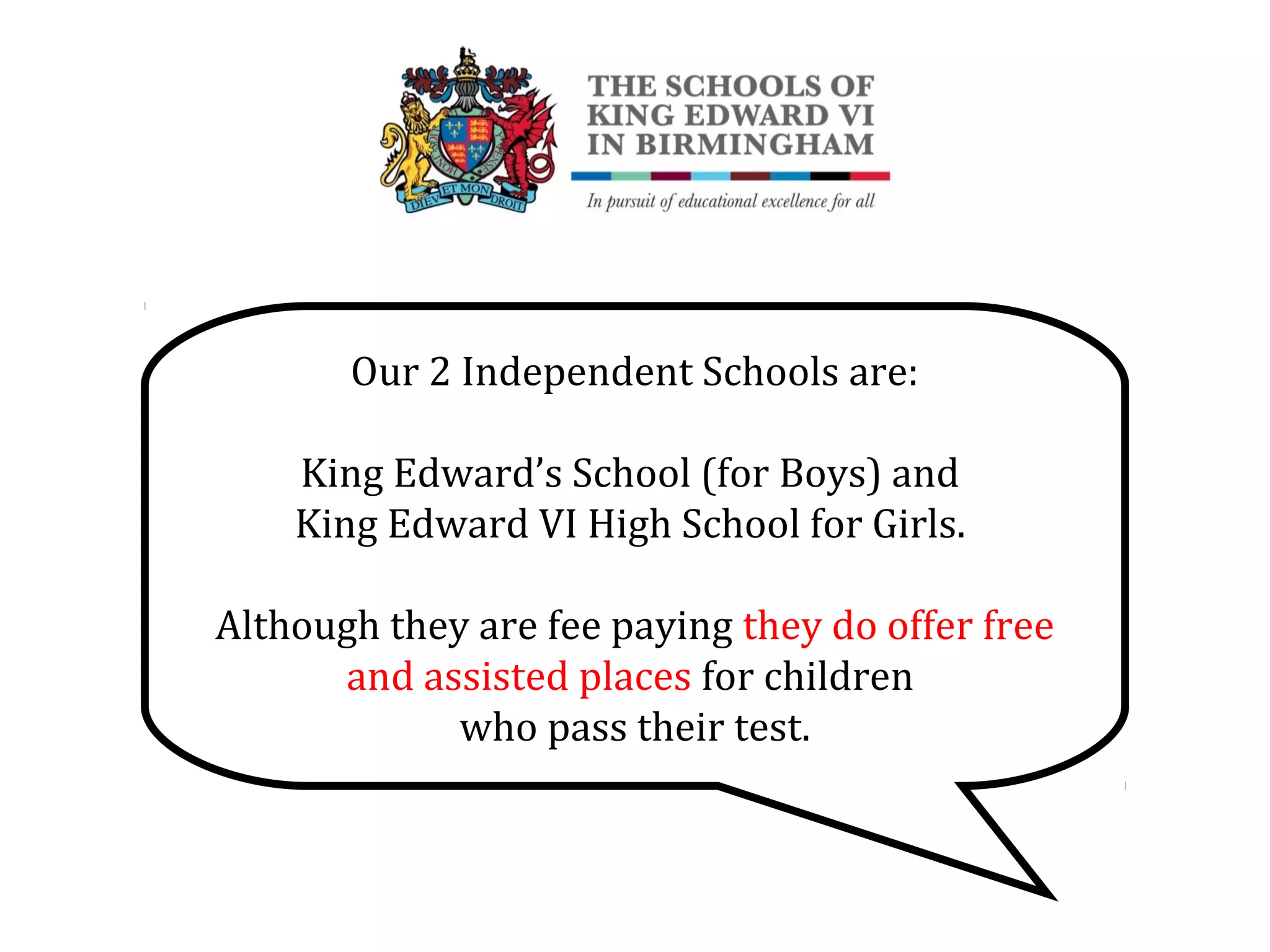 Our 2 Independent Schools are:
King Edward’s School (for Boys) and
King Edward VI High School for Girls.
Although they are fee paying they do offer free
and assisted places for children
who pass their test.
 