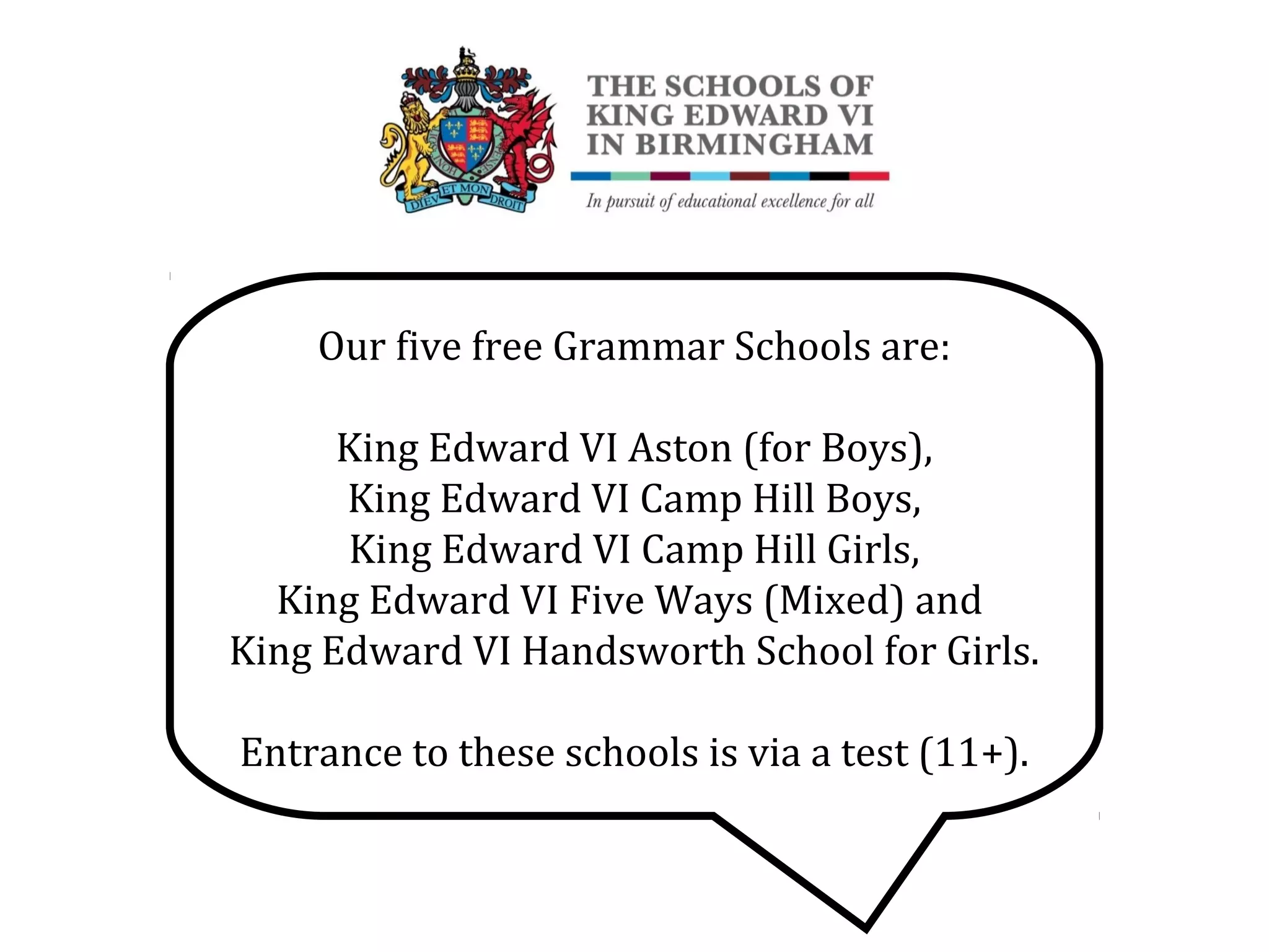 Our five free Grammar Schools are:
King Edward VI Aston (for Boys),
King Edward VI Camp Hill Boys,
King Edward VI Camp Hill Girls,
King Edward VI Five Ways (Mixed) and
King Edward VI Handsworth School for Girls.
Entrance to these schools is via a test (11+).
 