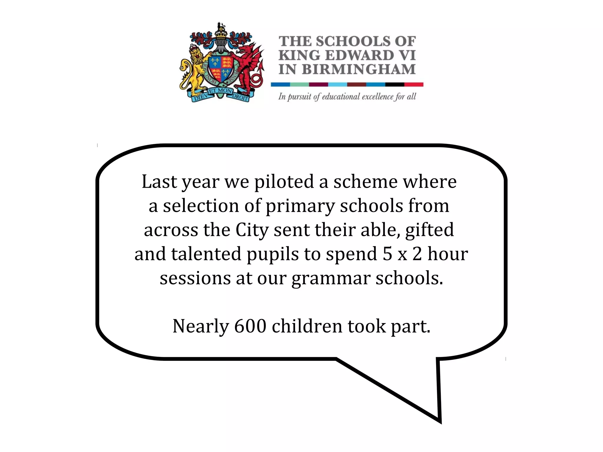 Last year we piloted a scheme where
a selection of primary schools from
across the City sent their able, gifted
and talented pupils to spend 5 x 2 hour
sessions at our grammar schools.
Nearly 600 children took part.
 