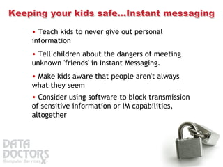 Teach kids to never give out personal information  Tell children about the dangers of meeting unknown 'friends' in Instant Messaging.  Make kids aware that people aren't always what they seem  Consider using software to block transmission of sensitive information or IM capabilities, altogether 