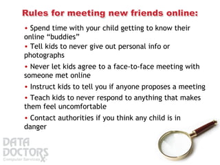 Spend time with your child getting to know their online “buddies”  Tell kids to never give out personal info or photographs  Never let kids agree to a face-to-face meeting with someone met online  Instruct kids to tell you if anyone proposes a meeting  Teach kids to never respond to anything that makes them feel uncomfortable  Contact authorities if you think any child is in danger  