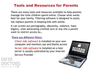 There are many tools and resources available to help parents manage the time children spend online. Choose what works best for your family. Filtering software is designed to assist, not replace parents in keeping kids safe online.   It can screen out pornography, obscenity, violence, hate, bigotry, sites advocating criminal acts or any site a parent want to restrict access to… There are different filters:   Client side software  is installed on your own computer and monitors use and blocks access Server side software  is installed on a host server is usually controlled by your Internet Service Provider   