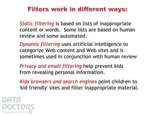 Static filtering  is based on lists of inappropriate content or words.  Some lists are based on human review and some automated. Dynamic filtering  uses artificial intelligence to categorize Web content and Web sites and is sometimes used in conjunction with human review  Privacy and email filtering  help prevent kids from revealing personal information. Kids browsers and search engines  point children to 'kid friendly' sites and filter inappropriate material. 