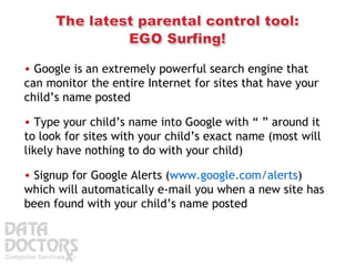 Google is an extremely powerful search engine that can monitor the entire Internet for sites that have your child’s name posted Type your child’s name into Google with “ ” around it to look for sites with your child’s exact name (most will likely have nothing to do with your child) Signup for Google Alerts ( www.google.com/alerts ) which will automatically e-mail you when a new site has been found with your child’s name posted 