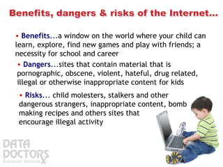 Benefits ... a window on the world where your child can learn, explore, find new games and play with friends; a necessity for school and career   Dangers ... sites that contain material that is pornographic, obscene, violent, hateful, drug related, illegal or otherwise inappropriate content for kids   Risks ...  child molesters, stalkers and other dangerous strangers, inappropriate content, bomb making recipes and others sites that encourage illegal activity   