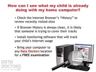 Check the Internet Browser’s “History” to review recently visited sites Install monitoring software that will track your child’s Internet usage  If Browser History is always clean, it is likely that someone is trying to cover their tracks Bring your computer to any  Data Doctors  location for a  FREE examination   