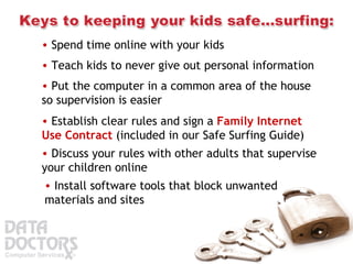 Spend time online with your kids  Teach kids to never give out personal information  Put the computer in a common area of the house so supervision is easier Establish clear rules and sign a  Family Internet Use Contract  (included in our Safe Surfing Guide) Discuss your rules with other adults that supervise your children online Install software tools that block unwanted materials and sites  