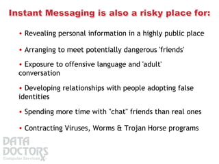 Revealing personal information in a highly public place  Arranging to meet potentially dangerous 'friends'  Exposure to offensive language and 'adult' conversation  Developing relationships with people adopting false identities  Spending more time with "chat" friends than real ones  Contracting Viruses, Worms & Trojan Horse programs  